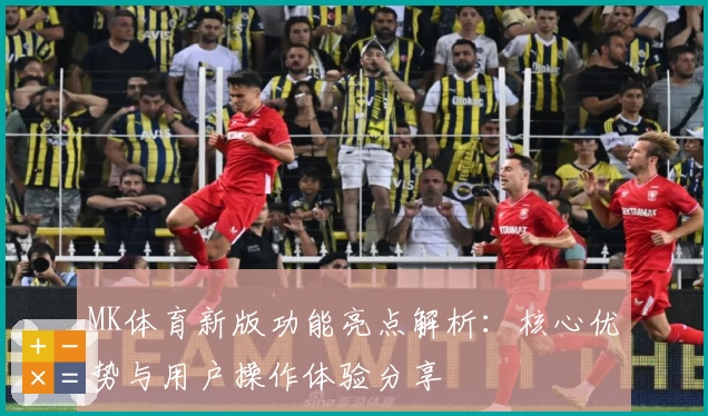 MK体育新版功能亮点解析：核心优势与用户操作体验分享