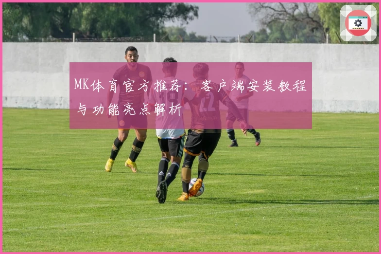 MK体育官方推荐：客户端安装教程与功能亮点解析