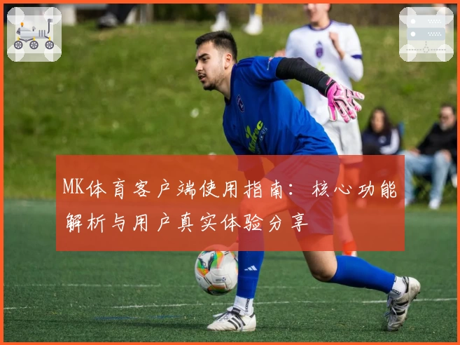 MK体育客户端使用指南：核心功能解析与用户真实体验分享